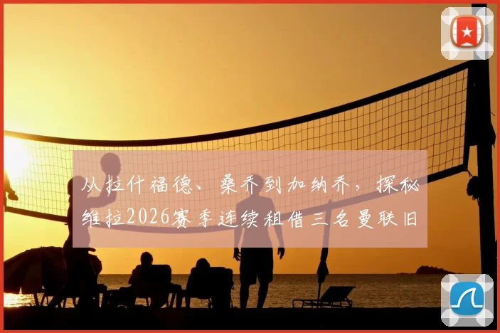 从拉什福德、桑乔到加纳乔,探秘维拉2026赛季连续租借三名曼联旧将的深层原因与战术影响