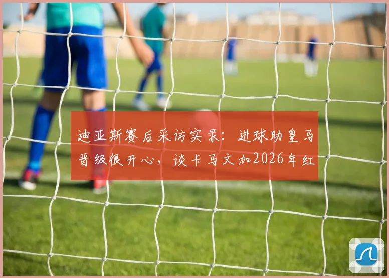 迪亚斯赛后采访实录：进球助皇马晋级很开心，谈卡马文加2026年红牌判罚无争议