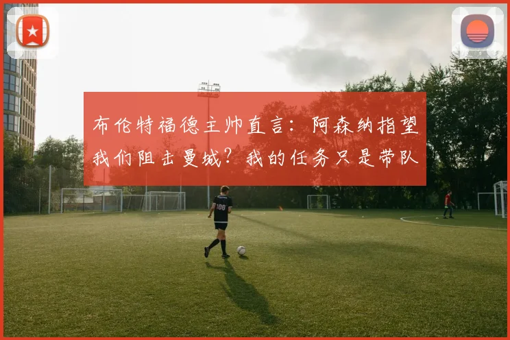 布伦特福德主帅直言：阿森纳指望我们阻击曼城？我的任务只是带队踢好每一场比赛