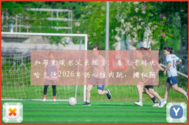加布里埃尔父亲坦言：看儿子对决哈兰德2026年仍心惊肉跳，揭秘阿森纳铁闸的防守秘诀与成长之路