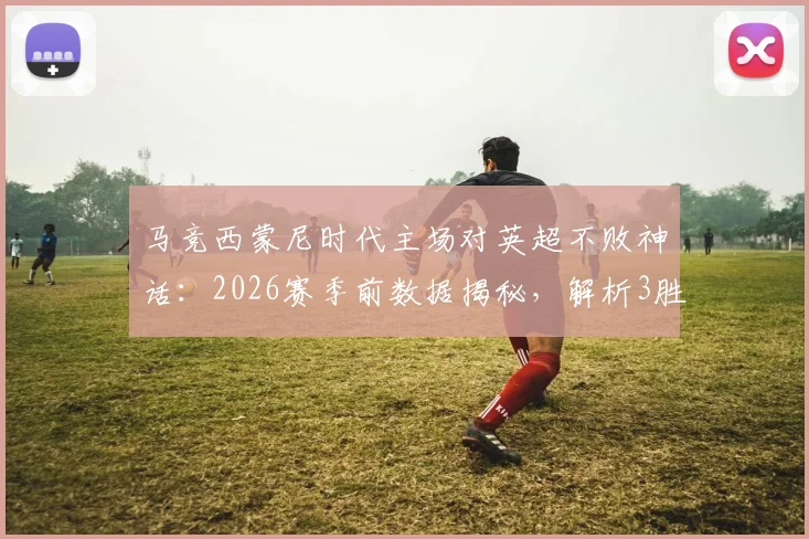 马竞西蒙尼时代主场对英超不败神话：2026赛季前数据揭秘，解析3胜4平背后的战术密码