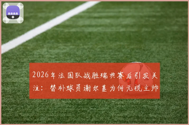 2026年法国队战胜瑞典赛后引发关注：替补球员谢尔基为何无视主帅德尚的问候？