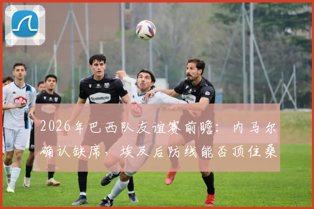 2026年巴西队友谊赛前瞻：内马尔确认缺席，埃及后防线能否顶住桑巴军团冲击？