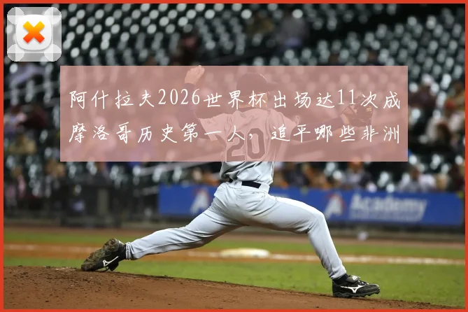 阿什拉夫2026世界杯出场达11次成摩洛哥历史第一人,追平哪些非洲传奇球星纪录?深度解析