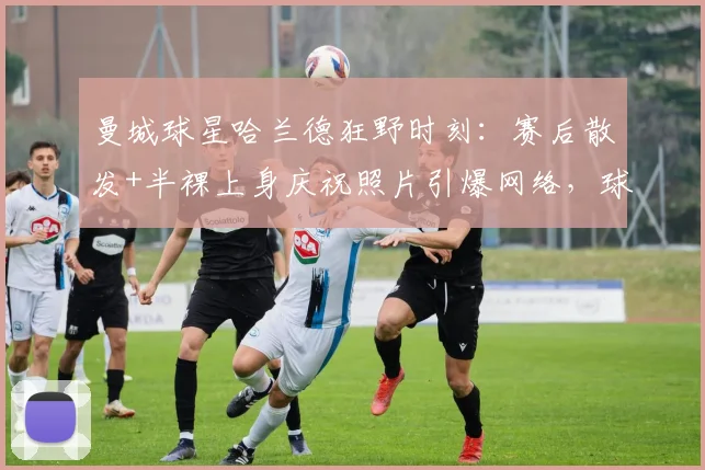 曼城球星哈兰德狂野时刻:赛后散发+半裸上身庆祝照片引爆网络,球迷直呼真性情!