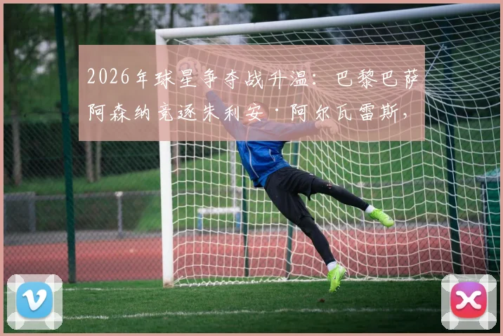 2026年球星争夺战升温：巴黎巴萨阿森纳竞逐朱利安·阿尔瓦雷斯，曼城面临留人难题
