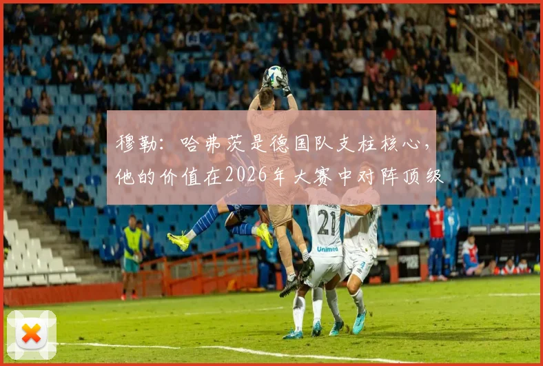 穆勒：哈弗茨是德国队支柱核心，他的价值在2026年大赛中对阵顶级强队时最能体现