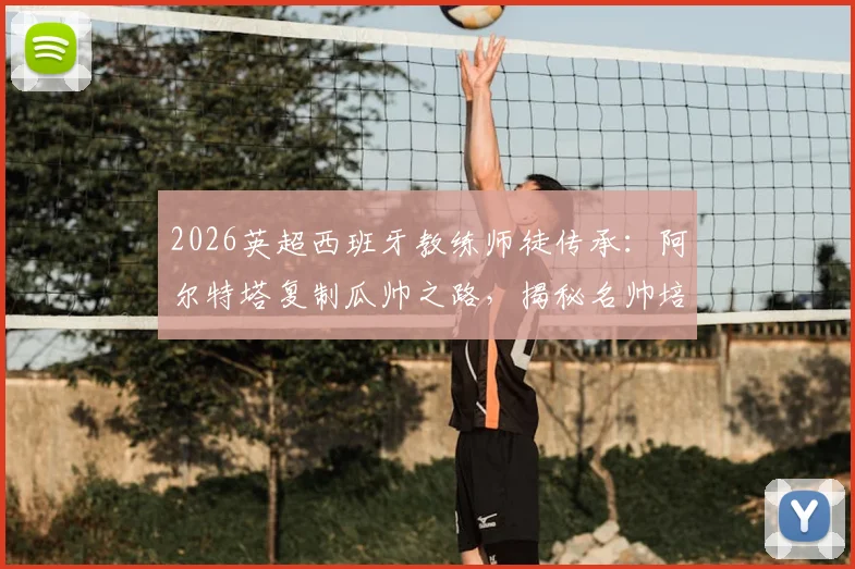 2026英超西班牙教练师徒传承：阿尔特塔复制瓜帅之路，揭秘名帅培养体系对青训的启示