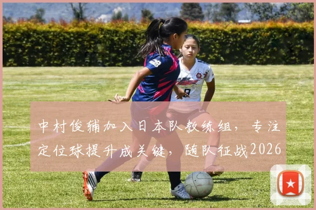 中村俊辅加入日本队教练组，专注定位球提升成关键，随队征战2026世界杯前景分析