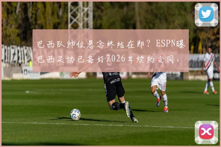 巴西队帅位悬念终结在即？ESPN曝巴西足协已备好2026年续约合同，安切洛蒂签字成最后一步