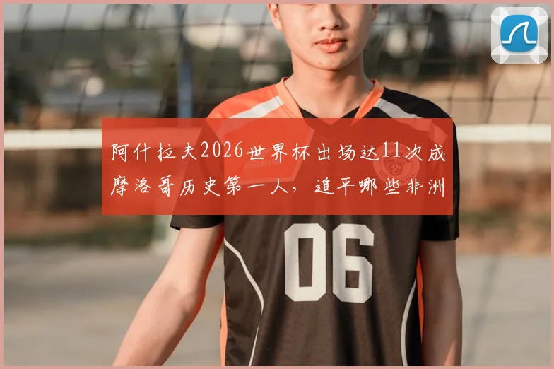 阿什拉夫2026世界杯出场达11次成摩洛哥历史第一人，追平哪些非洲传奇球星纪录？深度解析