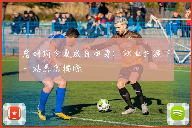 詹姆斯今夏成自由身：职业生涯下一站悬念揭晓